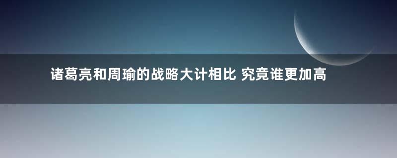 诸葛亮和周瑜的战略大计相比 究竟谁更加高明